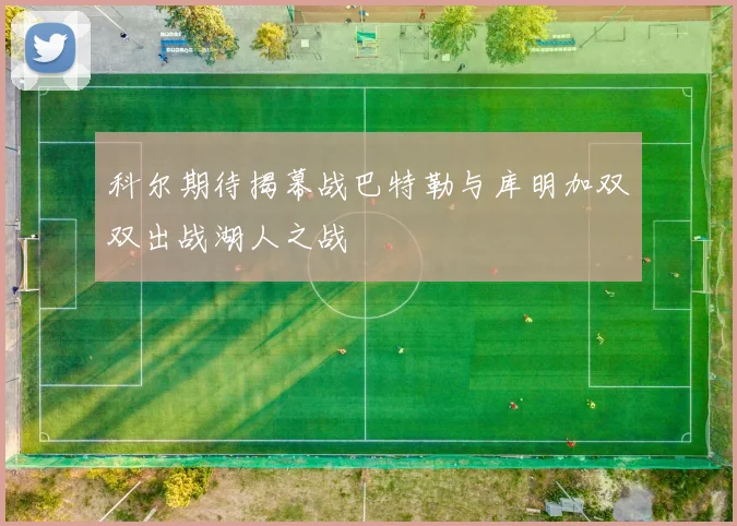 科尔期待揭幕战巴特勒与库明加双双出战湖人之战