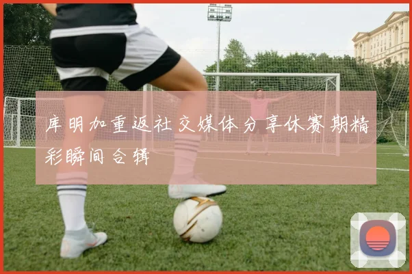 库明加重返社交媒体分享休赛期精彩瞬间合辑