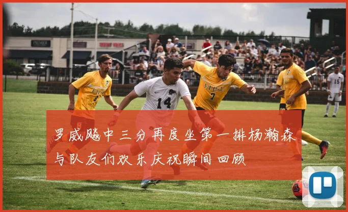 罗威飚中三分再度坐第一排杨瀚森与队友们欢乐庆祝瞬间回顾