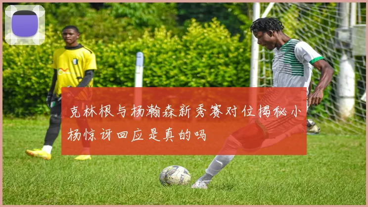 克林根与杨瀚森新秀赛对位揭秘小杨惊讶回应是真的吗