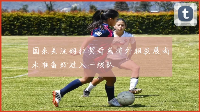 国米关注姆拉契奇或将外租发展尚未准备好进入一线队