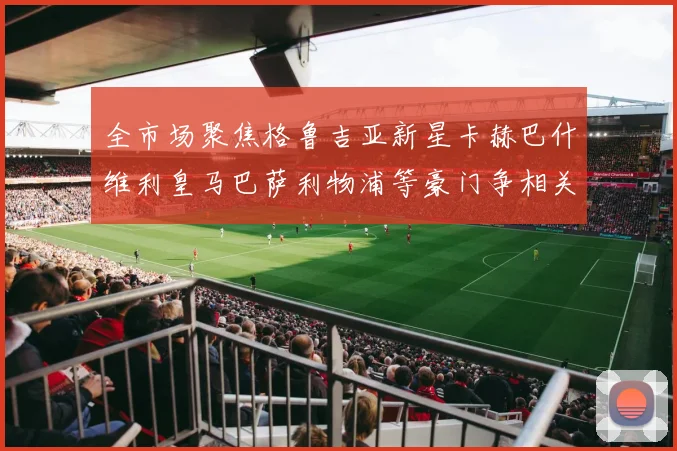 全市场聚焦格鲁吉亚新星卡赫巴什维利皇马巴萨利物浦等豪门争相关注
