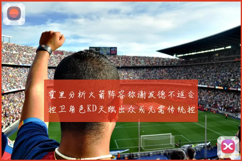 霍里分析火箭阵容称谢泼德不适合控卫角色KD天赋出众或无需传统控卫