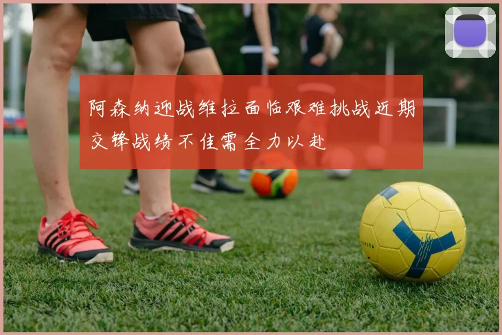 阿森纳迎战维拉面临艰难挑战近期交锋战绩不佳需全力以赴