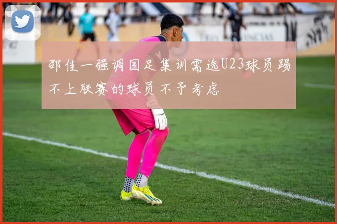 邵佳一强调国足集训需选U23球员踢不上联赛的球员不予考虑