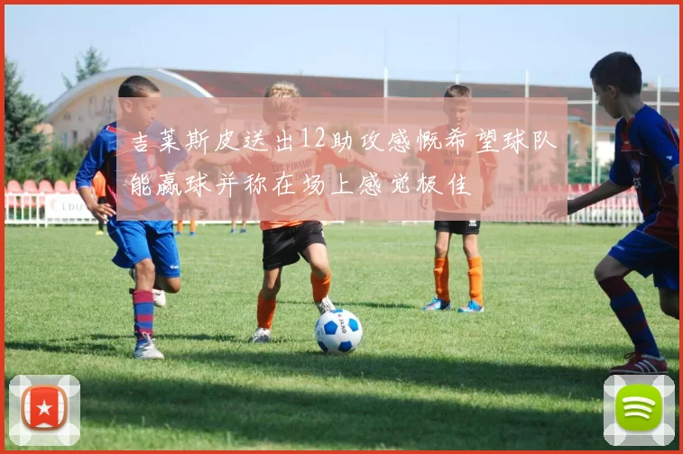 吉莱斯皮送出12助攻感慨希望球队能赢球并称在场上感觉极佳
