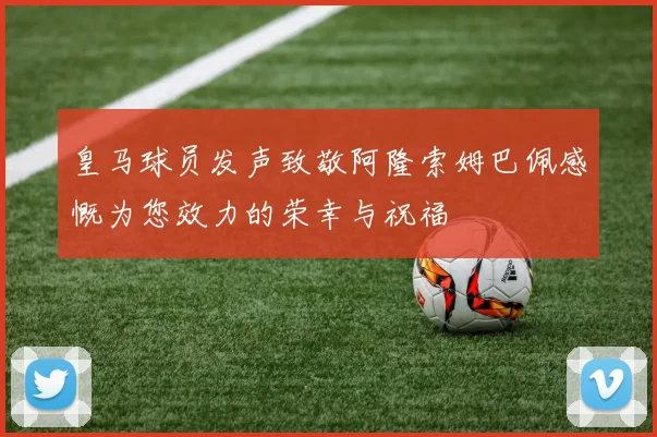 皇马球员发声致敬阿隆索姆巴佩感慨为您效力的荣幸与祝福