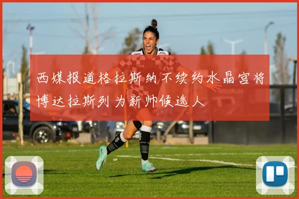 西媒报道格拉斯纳不续约水晶宫将博达拉斯列为新帅候选人