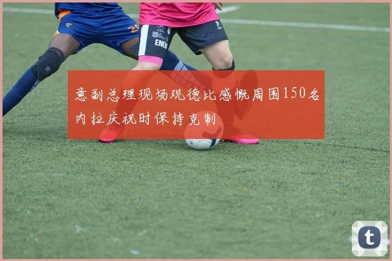 意副总理现场观德比感慨周围150名内拉庆祝时保持克制