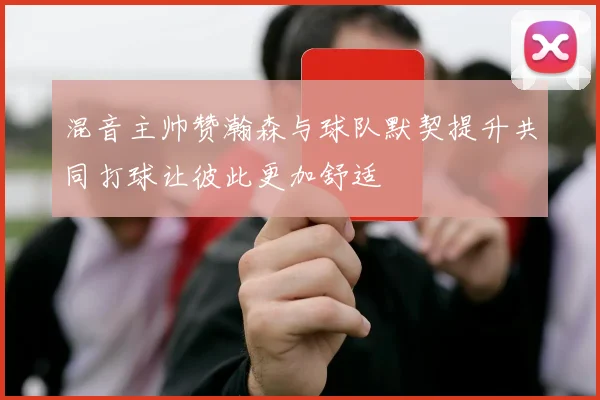 混音主帅赞瀚森与球队默契提升共同打球让彼此更加舒适